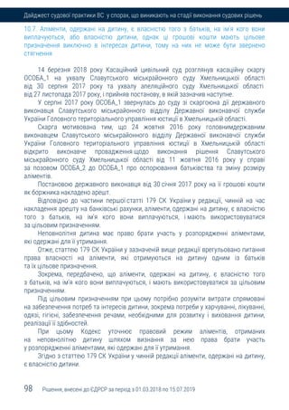 98 Рішення, внесені до ЄДРСР за період з 01.03.2018 по 15.07.2019
Дайджест судової практики ВС у спорах, що виникають на стадії виконання судових рішень
10.7. Аліменти, одержані на дитину, є власністю того з батьків, на ім'я кого вони
виплачуються, або власністю дитини, однак ці грошові кошти мають цільове
призначення виключно в інтересах дитини, тому на них не може бути звернено
стягнення
14 березня 2018 року Касаційний цивільний суд розглянув касаційну скаргу
ОСОБА_1 на ухвалу Славутського міськрайонного суду Хмельницької області
від 30 серпня 2017 року та ухвалу апеляційного суду Хмельницької області
від 27 листопада 2017 року, і прийняв постанову, в якій зазначив наступне.
У серпні 2017 року ОСОБА_1 звернулась до суду зі скаргоюна дії державного
виконавця Славутського міськрайонного відділу Державної виконавчої служби
України Головного територіального управління юстиції в Хмельницькій області.
Скарга мотивована тим, що 24 жовтня 2016 року головнимдержавним
виконавцем Славутського міськрайонного відділу Державної виконавчої служби
України Головного територіального управління юстиції в Хмельницькій області
відкрито виконавче провадження щодо виконання рішення Славутського
міськрайонного суду Хмельницької області від 11 жовтня 2016 року у справі
за позовом ОСОБА_2 до ОСОБА_1 про оспорювання батьківства та зміну розміру
аліментів.
Постановою державного виконавця від 30 січня 2017 року на її грошові кошти
як боржника накладено арешт.
Відповідно до частини першої статті 179 СК України у редакції, чинній на час
накладення арешту на банківські рахунки, аліменти, одержані на дитину, є власністю
того з батьків, на ім'я кого вони виплачуються, і мають використовуватися
за цільовим призначенням.
Неповнолітня дитина має право брати участь у розпорядженні аліментами,
які одержані для її утримання.
Отже, статтею 179 СК України у зазначеній вище редакції врегульовано питання
права власності на аліменти, які отримуються на дитину одним із батьків
та їх цільове призначення.
Зокрема, передбачено, що аліменти, одержані на дитину, є власністю того
з батьків, на ім'я кого вони виплачуються, і мають використовуватися за цільовим
призначенням.
Під цільовим призначенням при цьому потрібно розуміти витрати спрямовані
на забезпечення потреб та інтересів дитини, зокрема потреби у харчуванні, лікуванні,
одязі, гігієні, забезпечення речами, необхідними для розвитку і виховання дитини,
реалізації її здібностей.
При цьому Кодекс уточнює правовий режим аліментів, отриманих
на неповнолітню дитину шляхом визнання за нею права брати участь
у розпорядженні аліментами, які одержані для її утримання.
Згідно з статтею 179 СК України у чинній редакції аліменти, одержані на дитину,
є власністю дитини.
 