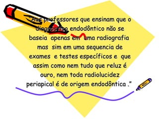 “Aos professores que ensinam que o
   diagnóstico endodôntico não se
 baseia apenas em uma radiografia
    mas sim em uma sequencia de
 exames e testes específicos e que
  assim como nem tudo que reluz é
     ouro, nem toda radiolucidez
periapical é de origem endodôntica .”
 