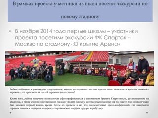 В рамках проекта участники из школ посетят экскурсии по
новому стадиону
• В ноябре 2014 года первые школы – участники
проекта посетили экскурсии ФК Спартак –
Москва по стадиону «Открытие Арена»
Ребята побывали в раздевалках спортсменов, вышли на огромное, но еще пустое поле, посидели в креслах запасных
игроков – это произвело на гостей огромное впечатление!
Кроме того, ребята получили возможность сфотографироваться с памятником братьям Старостиным, установленном на
стадионе, а также смогли собственными глазами увидеть капсулу, которая располагается на том месте, где символически
был заложен первый камень арены. Затем их провели в зал для послематчевых пресс-конференций, где накормили
горячим ланчем и подарили подарки – спартаковские шарфы и другую атрибутику.
 