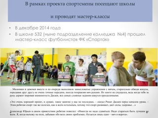 В рамках проекта спортсмены посещают школы
и проводят мастер-классы
• В декабре 2014 года
• В школе 532 (ныне подразделение колледжа №4) прошел
мастер-класс футболистов ФК «Спартак»
…Мальчики и девочки вместе и по очереди выполняли замысловатые упражнения с мячом, старательно обводя конусы,
передавая друг другу не очень точные передачи, иногда поправляя мяч руками. Но никто не смущался, ведь когда тебя за
руку держит мировая знаменитость Дасаев, все самые сложные задания кажутся преодолимыми.
«Это очень хороший проект, и думаю, такое занятие у нас не последнее, – сказал Ринат Дасаев перед началом урока. –
Этим ребятам спорт так же полезен, как и всем остальным, потому что спорт развивает, дает силы, здоровье…»
Александр Юрьев в своем приветствии ребятам пожелал: «Никогда не надо сдаваться. Надо стараться быть лучшим во
всем. Я, когда выхожу на поле, забываю обо всех своих проблемах. Остается лишь одно – мяч и ворота».
 