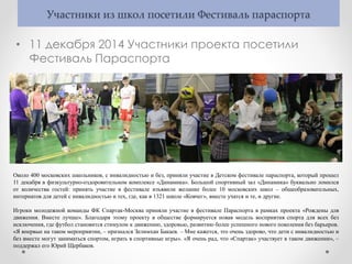 Участники из школ посетили Фестиваль параспорта
• 11 декабря 2014 Участники проекта посетили
Фестиваль Параспорта
Около 400 московских школьников, с инвалидностью и без, приняли участие в Детском фестивале параспорта, который прошел
11 декабря в физкультурно-оздоровительном комплексе «Динамика». Большой спортивный зал «Динамика» буквально ломился
от количества гостей: принять участие в фестивале изъявили желание более 10 московских школ – общеобразовательных,
интернатов для детей с инвалидностью и тех, где, как в 1321 школе «Ковчег», вместе учатся и те, и другие.
Игроки молодежной команды ФК Спартак-Москва приняли участие в фестивале Параспорта в рамках проекта «Рождены для
движения. Вместе лучше». Благодаря этому проекту в обществе формируется новая модель восприятия спорта для всех без
исключения, где футбол становится стимулом к движению, здоровью, развитию более успешного нового поколения без барьеров.
«Я впервые на таком мероприятии, – признался Зелимхан Бакаев. – Мне кажется, это очень здорово, что дети с инвалидностью и
без вместе могут заниматься спортом, играть в спортивные игры». «Я очень рад, что «Спартак» участвует в таком движении», –
поддержал его Юрий Щербаков.
 