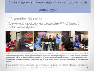 В рамках проекта проведен первый семинар для учителей
физкультуры
• 18 декабря 2014 года
• Семинар прошел на стадионе ФК Спартак
«Открытие Арена»
Собравшись в ложе для особо важных гостей стадиона «Открытие Арена», участники познакомились между собой,
составили примерный план работы, рассказали, какие группы для занятий уже набрали. По их словам, занятия адаптивной
физкультурой совсем не обязательно нацелены на тех, у кого есть справка об инвалидности. В группу включают детей с
ослабленным здоровьем, имеющих избыточный вес, а также ребят, которых угнетает гиподинамия и хочется больше
двигаться.
В ходе семинара учителя получили все необходимые материалы по проекту, обсудили стратегию его
реализации, поразмышляли о том, как проводить оценку результатов.
 