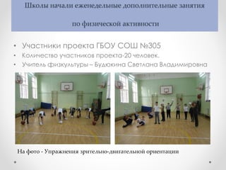 Школы начали еженедельные дополнительные занятия
по физической активности
• Участники проекта ГБОУ СОШ №305
• Количество участников проекта-20 человек.
• Учитель физкультуры – Будюкина Светлана Владимировна
На фото - Упражнения зрительно-двигательной ориентации
 