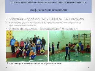 Школы начали еженедельные дополнительные занятия
по физической активности
• Участники проекта ГБОУ СОШ № 1321 «Ковчег»
• Количество участников проекта-40 человек из них 10 чел с разными
формами инвалидности
• Учитель физкультуры – Торгашев Юрий Николаевич
На фото – участники проекта в спортивном зале.
 
