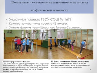 Школы начали еженедельные дополнительные занятия
по физической активности
• Участники проекта ГБОУ СОШ № 1679
• Количество участников проекта-45 человек
• Учитель физкультуры – Шарапова Татьяна Сергеевна
На фото – упражнение «Ловкачи»
Стоя в круг затылок друг за другом правая рука удерживает
гимнастическую палку по сигналу учителя игроки двигаясь
против часовой стрелки отпускают свою палку и стараются
поймать палку впереди стоящего, тот кто не успевает
поймать выбывает из игры.
На фото - упражнение «Полоса препятствий»
Преодолеть полосу препятствий из резинок с
колокольчиками , натянутых на различной высоте,
способом перешагивания и подрезания.
 