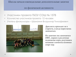 Школы начали еженедельные дополнительные занятия
по физической активности
• Участники проекта ГБОУ СОШ № 1378
• Количество участников проекта- 12 человек
• Учитель физкультуры – Шамонин Владимир Тимофеевич
Дряхлость приходит не в
старости, а когда перестаешь
заниматься.
На занятиях мы занимаемся
ОФП , играем в различные
подвижные игры, разучиваем
основные элементы основных
спорт игр.
 