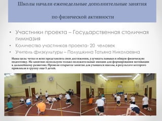 Школы начали еженедельные дополнительные занятия
по физической активности
• Участники проекта – Государственная столичная
гимназия
• Количество участников проекта- 20 человек
• Учитель физкультуры – Полушкина Татьяна Николаевна
Наша цель: четко и ясно представлять свои достижения, улучшать навыки и общую физическую
подготовку. На занятиях используем только положительные эмоции для формирования мотивации
к дальнейшему развитию. Провели открытое занятие для учащихся школы, в результате которого
привлекли в группу еще 5 детей.
 