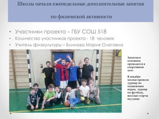 Школы начали еженедельные дополнительные занятия
по физической активности
• Участники проекта – ГБУ СОШ 518
• Количество участников проекта - 18 человек
• Учитель физкультуры – Блинова Мария Олеговна
Занятия в
основном
проводятся в
спортивном
зале .
В декабре
месяце провели
турнир по
подвижным
играм, турнир
по футболу,
веселые старты
на улице.
 