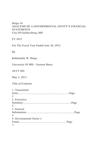 Daiga 16
ANALYSIS OF A GOVERNMENTAL ENTITY’S FINANCIAL
STATEMENTS
City Of Gaithersburg, MD
FY 2012
For The Fiscal Year Ended June 30, 2012
By
Kahmandin W. Daiga
University Of MD – Eastern Shore
ACCT 405
May 2, 2013
Title of Contents
1. Transmittal
letter…………………………………………………Page
3
2. Executive
Summary………………………………………………Page
5
3. General
Information………………………………………….......Page
5
4. Governmental Entity’s
Funds............................................................Page
7
 