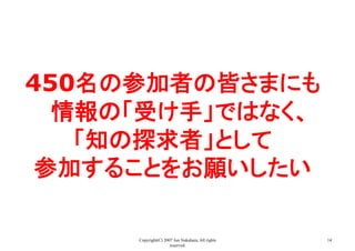 Copyright(C) 2007 Jun Nakahara, All rights
reserved.
14
450名の参加者の皆さまにも
情報の「受け手」ではなく、
「知の探求者」として
参加することをお願いしたい	
 