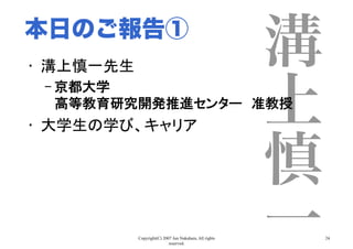 Copyright(C) 2007 Jun Nakahara, All rights
reserved.
24
溝
上
慎
一
•  溝上慎一先生	
– 京都大学 
高等教育研究開発推進センター　准教授	
•  大学生の学び、キャリア	
本日のご報告①
 