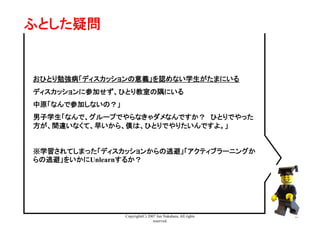 Copyright(C) 2007 Jun Nakahara, All rights
reserved.
25
ふとした疑問	
おひとり勉強病「ディスカッションの意義」を認めない学生がたまにいる	
ディスカッションに参加せず、ひとり教室の隅にいる	
中原「なんで参加しないの？」	
男子学生「なんで、グループでやらなきゃダメなんですか？　ひとりでやった
方が、間違いなくて、早いから、僕は、ひとりでやりたいんですよ。」	
※学習されてしまった「ディスカッションからの逃避」「アクティブラーニングか
らの逃避」をいかにUnlearnするか？	
 