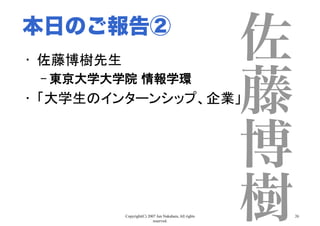 Copyright(C) 2007 Jun Nakahara, All rights
reserved.
26
佐
藤
博
樹
•  佐藤博樹先生	
– 東京大学大学院 情報学環	
•  「大学生のインターンシップ、企業」	
本日のご報告②
 