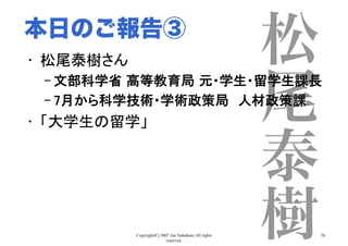 Copyright(C) 2007 Jun Nakahara, All rights
reserved.
28
松
尾
泰
樹
•  松尾泰樹さん	
– 文部科学省 高等教育局 元・学生・留学生課長	
– 7月から科学技術・学術政策局　人材政策課	
•  「大学生の留学」	
本日のご報告③
 