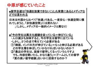 Copyright(C) 2007 Jun Nakahara, All rights
reserved.
29
中原が感じていたこと	
■留学忌避は「快適を放棄できないこと」も背景にあるとメディアな
どでは言われる
日本は外国から比べて「快適」である。一度安心 / 快適空間に慣
れてしまうと、「非快適空間」には戻れない
　　　↓（しかし、メディアの一般的イメージと異なり）
■「今の学生は異文化経験を従っている＝伸びている」
　・人口減少も加味すると、今の学生は留学に出ている
　・しかし、２つの点で考えていく必要がある
　①「韓国、インドの方が伸びている」＝もっと伸びる必要がある
　　どの学生層を伸ばしていかなければいかないのか？
　②「最近の学生は、面接で留学してるっていうんですよ
　　でも、内容を聞いたら、かなり違う」＝ブームとしての留学
　　「質の高い留学経験」をいかに担保するのか？
 