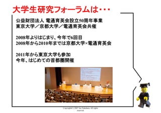 Copyright(C) 2007 Jun Nakahara, All rights
reserved.
3
大学生研究フォーラムは・・・	
公益財団法人 電通育英会設立50周年事業
東京大学／京都大学／電通育英会共催
2008年よりはじまり、今年で6回目
2008年から2010年までは京都大学×電通育英会
2011年から東京大学も参加
今年、はじめての首都圏開催
 