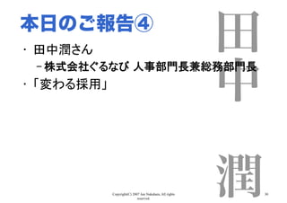 Copyright(C) 2007 Jun Nakahara, All rights
reserved.
30
田
中
 
潤
•  田中潤さん	
– 株式会社ぐるなび 人事部門長兼総務部門長	
•  「変わる採用」	
本日のご報告④
 
