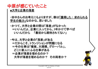 Copyright(C) 2007 Jun Nakahara, All rights
reserved.
31
中原が感じていたこと	
■大学と企業の落差
・田中さんのお考えにもよりますが、僕は「獲得した / 求められる
学生の能力」なのかな、思いました
・かつて、大学と企業の間は「落差」がなかった
　＝いいんだよ、企業に入ってから、3年かけて学べば
　　いいんだから　　「最初から期待されてない」
・今は、大学と企業の「落差」がある
　＝だからこそ、トランジションが問題になる
　＝今の仕事は「複雑、大規模、グローバル」。
　　どこに新人にふる仕事がある
　＝企業が落差を埋めるのか？
　　大学が落差を埋めるのか？　その両者か？
 