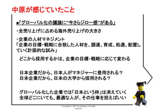 Copyright(C) 2007 Jun Nakahara, All rights
reserved.
33
中原が感じていたこと	
■「グローバル化の議論に”今さらジロー感”がある」
・全売り上げに占める海外売り上げの大きさ
・企業の人材マネジメント
「企業の目標・戦略に合致した人材を、調達、育成、処遇、配置し
ていく計画的な試み」
　どこから採用するかは、企業の目標・戦略に応じて変わる
　日本企業だから、日本人がマネジャーに登用される？
　日本企業だから、日本の大学から採用される？
　グローバル化した企業では「日本という枠」は消えていく
　全球どこにいても、最適な人が、その仕事を担えばいい
 