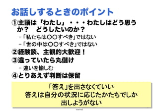 Copyright(C) 2007 Jun Nakahara, All rights
reserved.
36
お話しするときのポイント
①主語は「わたし」・・・わたしはどう思う
か？ どうしたいのか？
–  「私たちは○○すべき」ではない	
–  「世の中は○○すべき」ではない	
②経験談、主観的大歓迎！
③違っていたら丸儲け
–  違いを愉しむ	
④とりあえず判断は保留
「答え」を出さなくていい
答えは自分の状況に応じたかたちでしか
出しようがない	
 