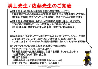 Copyright(C) 2007 Jun Nakahara, All rights
reserved.
39
溝上先生 / 佐藤先生のご発表	
■（溝上先生）63.7％の大学生は教室外学習がほとんどなし
　これは変えていく必要がある＝大学・教員の責任＝抗弁のロジックがない
　「教員の仕事は、考えろということではない、考えさせること」（大村はま）	
■（溝上先生）不確実な社会において「将来の見通し」をもとうとすること
　そういう「心理状態」が、いわば「資本」として機能する社会
　（中原・溝上編「躍進する企業人の条件」（春近刊、東大出版会）
　　▼
■（佐藤先生）「マルチステークホルダー三方良しのインターンシップ」を模索
　大学生にとっても、大学にとってもメリットがあり、企業にとっても
　メリットのあるインターンシップの模索（企業側にとってのメリットが不明瞭）
■インターンシップの企業における「意味づけ」の必要性
　「マネジャートランジション」（中原近刊）
　「実務担当者時代に教える経験、指導する経験」をいかにもつか？
　　社員育成のための「教材」となる
　「職場の活性化」
　　組織参入者による組織の再活性化（Chao 1988）
　いずれにしても、「積極的な意味づけ」が必要！
 