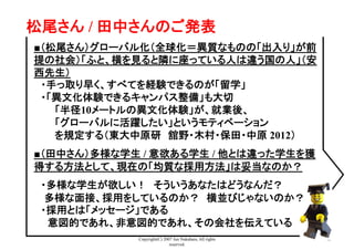 Copyright(C) 2007 Jun Nakahara, All rights
reserved.
40
松尾さん / 田中さんのご発表	
■（松尾さん）グローバル化（全球化＝異質なものの「出入り」が前
提の社会）「ふと、横を見ると隣に座っている人は違う国の人」（安
西先生）
　・手っ取り早く、すべてを経験できるのが「留学」
　・「異文化体験できるキャンパス整備」も大切
　　　「半径10メートルの異文化体験」が、就業後、
　　　「グローバルに活躍したい」というモティベーション
　　　を規定する（東大中原研　舘野・木村・保田・中原 2012）
■（田中さん）多様な学生 / 意欲ある学生 / 他とは違った学生を獲
得する方法として、現在の「均質な採用方法」は妥当なのか？
　・多様な学生が欲しい！　そういうあなたはどうなんだ？
　 多様な面接、採用をしているのか？　横並びじゃないのか？
　・採用とは「メッセージ」である
　　意図的であれ、非意図的であれ、その会社を伝えている
 