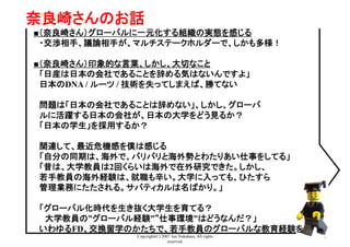 Copyright(C) 2007 Jun Nakahara, All rights
reserved.
41
奈良崎さんのお話	
■（奈良崎さん）グローバルに一元化する組織の実態を感じる
　・交渉相手、議論相手が、マルチステークホルダーで、しかも多様！
■（奈良崎さん）印象的な言葉、しかし、大切なこと
　「日産は日本の会社であることを辞める気はないんですよ」
　日本のDNA / ルーツ / 技術を失ってしまえば、勝てない
　問題は「日本の会社であることは辞めない」、しかし、グローバ　
　ルに活躍する日本の会社が、日本の大学をどう見るか？
　「日本の学生」を採用するか？
　関連して、最近危機感を僕は感じる
　「自分の同期は、海外で、バリバリと海外勢とわたりあい仕事をしてる」
　「昔は、大学教員は2回くらいは海外で在外研究できた。しかし、
　若手教員の海外経験は、就職も辛い。大学に入っても、ひたすら
　管理業務にたたされる。サバティカルは名ばかり。」
　「グローバル化時代を生き抜く大学生を育てる？
　　大学教員の”グローバル経験”“仕事環境”はどうなんだ？」　
　いわゆるFD、交換留学のかたちで、若手教員のグローバルな教育経験を
 