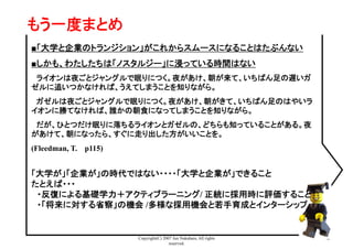 Copyright(C) 2007 Jun Nakahara, All rights
reserved.
42
■「大学と企業のトランジション」がこれからスムースになることはたぶんない
■しかも、わたしたちは「ノスタルジー」に浸っている時間はない
　ライオンは夜ごとジャングルで眠りにつく。夜があけ、朝が来て、いちばん足の遅いガ
ゼルに追いつかなければ、うえてしまうことを知りながら。	
　ガゼルは夜ごとジャングルで眠りにつく。夜があけ、朝がきて、いちばん足のはやいラ
イオンに勝てなければ、誰かの朝食になってしまうことを知りながら。	
　だが、ひとつだけ眠りに落ちるライオンとガゼルの、どちらも知っていることがある。夜
があけて、朝になったら、すぐに走り出した方がいいことを。	
(Fleedman, T. 　p115)	
「大学が」「企業が」の時代ではない・・・・「大学と企業が」できること
たとえば・・・
　・反復による基礎学力＋アクティブラーニング/ 正統に採用時に評価すること
　・「将来に対する省察」の機会 /多様な採用機会と若手育成とインターシップ
もう一度まとめ	
 