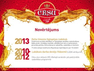 Novērtējums

2013

Zelta līmenis Ilgtspējas indeksā.

Uzņēmuma sociālās atbildības un ilgtspējīgas darbības nodrošināšana
tādās jomās: stratēģija, kvalitāte, atbildība pret vidi un darbiniekiem,
personāla politika, komunikācija ar sabiedrību, sadarbība ar klientiem
17.vieta Latvijas Uzņēmumu Reputācijas topā (kāpums par 10 vietām)

Labākais darba devējs Vidzemē (LDDK vērtējumā)
Cēsu alus iekļauts VID «Baltajā sarakstā» jeb padziļinātās
sadarbības programmā

 