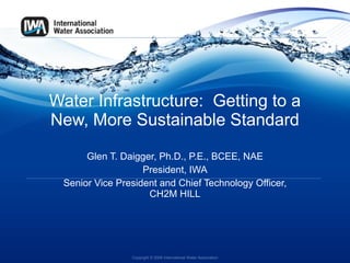 Water Infrastructure:  Getting to a New, More Sustainable Standard Glen T. Daigger, Ph.D., P.E., BCEE, NAE President, IWA Senior Vice President and Chief Technology Officer, CH2M HILL Copyright © 2009 International Water Association 