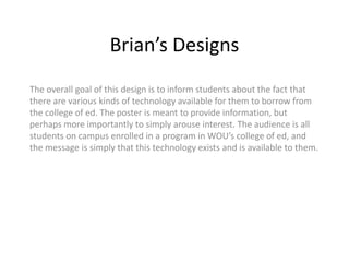 Brian’s Designs
The overall goal of this design is to inform students about the fact that
there are various kinds of technology available for them to borrow from
the college of ed. The poster is meant to provide information, but
perhaps more importantly to simply arouse interest. The audience is all
students on campus enrolled in a program in WOU’s college of ed, and
the message is simply that this technology exists and is available to them.
 