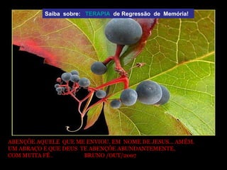 ABENÇÕE AQUELE  QUE ME ENVIOU. EM  NOME DE JESUS... AMÉM. UM ABRAÇO E QUE DEUS  TE ABENÇÕE ABUNDANTEMENTE, COM MUITA FÉ .  BRUNO /OUT/2007  Saiba  sobre:  TERAPIA   de Regressão  de  Memória!  