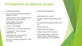 TESTEMUNHOS DE MÉDIUNS FALIDOS
 A QUEDA DE OTÁVIO
 TUDO PLANEJADO NO PLANO ESPIRITUAL
DURANTE 30 ANOS
 A MEDIUNIDADE E SEIS ENTIDADES AMIGAS
PARA AUXILIÁ-LO (AOS 20 ANOS)
 A SEXUALIDADE AOS 18 ANOS
(RECOMENDAÇÃO MÉDICA)
 20 ANOS ( O PAI MORRE)
 A MADRASTRA E OS ORFÃOS (IGNORA-OS)
 O CASAMENTO – FILHO E MULHER
PROBLEMÁTICOS
 DESENCARNA AOS 40 ANOS (SÍFILIS,
ALCOOLISMO E DESGOSTO)
 REALIZOU OS DESEJOS INFERIORES E NÃO
O DE DEUS.
 O DESASTRE DE ACELINO
 MEDIUNIDADE AOS 20 ANOS
 VAIDADE E COBIÇA ( NÃO ESPEROU POR
DEUS)
 SE SACERDOTES RECEBEM POR QUE NÃO
EU?
 ESTIPULOU PAGAS
 BONIFICAÇÕE PROS POBRES
 ATENDIA TODO TIPO DE CONSULTA
 COM O DESENCARNE 11 ANOS NAS
ZONAS ESCURAS COBRADO PELOS
CONSULENTES QUE O ANTECEDERAM.
 