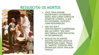 RESSUSCITAI OS MORTOS
 JESUS TINHA GRANDE
MAGNETISMO E AUTORIDADE
MORAL PARA CURAR CORPOS EM
ESTADO DE LETARGIA. O QUE
FOI ENTENDIDO, NA ÉPOCA,
COMO RESSURREIÇÃO.
 UMA VEZ QUE É
CIENTÍFICAMENTE COMPROVADO
QUE UM CORPO “SEM VIDA”
NÃO TORNA A VIVER POIS ENTRA
EM DECOMPOSIÇÃO.
 RESSUSCITAI OS MORTOS
ENCOTRA SENTIDO LÓGICO SE
INTERPRETADO COMO: TRAGA
OS “MORTOS” ESPÍRITOS PARA
PROVAR QUE EXISTE VIDA ALÉM
TÚMULO.
 