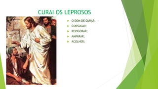CURAI OS LEPROSOS
 O DOM DE CURAR;
 CONSOLAR;
 REVIGORAR;
 AMPARAR;
 ACOLHER;
 