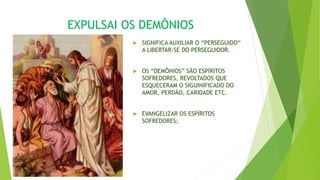 EXPULSAI OS DEMÔNIOS
 SIGNIFICA AUXILIAR O “PERSEGUIDO“
A LIBERTAR-SE DO PERSEGUIDOR.
 OS “DEMÔNIOS” SÃO ESPÍRITOS
SOFREDORES, REVOLTADOS QUE
ESQUECERAM O SIGUINIFICADO DO
AMOR, PERDÃO, CARIDADE ETC.
 EVANGELIZAR OS ESPÍRITOS
SOFREDORES;
 