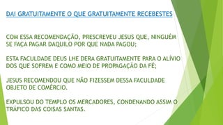 DAI GRATUITAMENTE O QUE GRATUITAMENTE RECEBESTES
COM ESSA RECOMENDAÇÃO, PRESCREVEU JESUS QUE, NINGUÉM
SE FAÇA PAGAR DAQUILO POR QUE NADA PAGOU;
ESTA FACULDADE DEUS LHE DERA GRATUITAMENTE PARA O ALÍVIO
DOS QUE SOFREM E COMO MEIO DE PROPAGAÇÃO DA FÉ;
JESUS RECOMENDOU QUE NÃO FIZESSEM DESSA FACULDADE
OBJETO DE COMÉRCIO.
EXPULSOU DO TEMPLO OS MERCADORES, CONDENANDO ASSIM O
TRÁFICO DAS COISAS SANTAS.
 