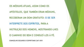 OS MÉDIUNS ATUAIS, ASSIM COMO OS
APÓSTOLOS, QUE TAMBÉM ERAM MÉDIUNS,
RECEBERAM UM DOM GRATUITO: O DE SER
INTERPRETE DOS ESPÍRITOS, PARA A
INSTRUÇÃO DOS HOMENS, MOSTRANDO-LHES
O CAMINHO DO BEM E CONDUZÍ-LOS À FÉ.
EVANGELHO SEGUNDO O ESPIRITISMO CAP. XXVI
 