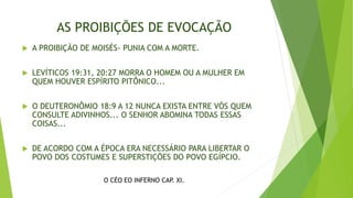 AS PROIBIÇÕES DE EVOCAÇÃO
 A PROIBIÇÃO DE MOISÉS- PUNIA COM A MORTE.
 LEVÍTICOS 19:31, 20:27 MORRA O HOMEM OU A MULHER EM
QUEM HOUVER ESPÍRITO PITÔNICO...
 O DEUTERONÔMIO 18:9 A 12 NUNCA EXISTA ENTRE VÓS QUEM
CONSULTE ADIVINHOS... O SENHOR ABOMINA TODAS ESSAS
COISAS...
 DE ACORDO COM A ÉPOCA ERA NECESSÁRIO PARA LIBERTAR O
POVO DOS COSTUMES E SUPERSTIÇÕES DO POVO EGÍPCIO.
O CÉO EO INFERNO CAP. XI.
 