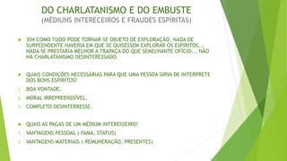 DO CHARLATANISMO E DO EMBUSTE
(MÉDIUNS INTERECEIROS E FRAUDES ESPÍRITAS)
 304 COMO TUDO PODE TORNAR-SE OBJETO DE EXPLORAÇÃO, NADA DE
SURPEENDENTE HAVERIA EM QUE SE QUISESSEM EXPLORAR OS ESPÍRITOS...
NADA SE PRESTARIA MELHOR A TRAPAÇA DO QUE SEMELHANTE OFÍCIO... NÃO
HÁ CHARLATANISMO DESINTERESSADO.
 QUAIS CONDIÇÕES NECESSÁRIAS PARA QUE UMA PESSOA SIRVA DE INTERPRETE
DOS BONS ESPÍRITOS?
1. BOA VONTADE,
2. MORAL IRREPREENSSÍVEL,
3. COMPLETO DESINTERRESSE.
 QUAIS AS PAGAS DE UM MÉDIUM INTERESSEIRO?
1. VANTAGENS PESSOAL ( FAMA, STATUS)
2. VANTAGENS MATERIAIS ( REMUNERAÇÃO, PRESENTES)
 