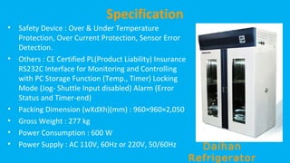 Specification
•

•

•
•
•
•

Safety Device : Over & Under Temperature
Protection, Over Current Protection, Sensor Error
Detection.
Others : CE Certified PL(Product Liability) Insurance
RS232C Interface for Monitoring and Controlling
with PC Storage Function (Temp., Timer) Locking
Mode (Jog- Shuttle Input disabled) Alarm (Error
Status and Timer-end)
Packing Dimension (wXdXh)(mm) : 960×960×2,050
Gross Weight : 277 kg
Power Consumption : 600 W
Power Supply : AC 110V, 60Hz or 220V, 50/60Hz

Daihan
Refrigerator

 