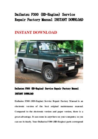Daihatsu F300 (HD-Engine) Service
Repair Factory Manual INSTANT DOWNLOAD
INSTANT DOWNLOAD
Daihatsu F300 (HD-Engine) Service Repair Factory Manual
INSTANT DOWNLOAD
Daihatsu F300 (HD-Engine) Service Repair Factory Manual is an
electronic version of the best original maintenance manual.
Compared to the electronic version and paper version, there is a
great advantage. It can zoom in anywhere on your computer, so you
can see it clearly. Your Daihatsu F300 (HD-Engine) parts correspond
 