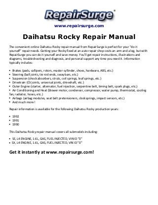 www.repairsurge.com 
Daihatsu Rocky Repair Manual 
The convenient online Daihatsu Rocky repair manual from RepairSurge is perfect for your "do it 
yourself" repair needs. Getting your Rocky fixed at an auto repair shop costs an arm and a leg, but with 
RepairSurge you can do it yourself and save money. You'll get repair instructions, illustrations and 
diagrams, troubleshooting and diagnosis, and personal support any time you need it. Information 
typically includes: 
Brakes (pads, callipers, rotors, master cyllinder, shoes, hardware, ABS, etc.) 
Steering (ball joints, tie rod ends, sway bars, etc.) 
Suspension (shock absorbers, struts, coil springs, leaf springs, etc.) 
Drivetrain (CV joints, universal joints, driveshaft, etc.) 
Outer Engine (starter, alternator, fuel injection, serpentine belt, timing belt, spark plugs, etc.) 
Air Conditioning and Heat (blower motor, condenser, compressor, water pump, thermostat, cooling 
fan, radiator, hoses, etc.) 
Airbags (airbag modules, seat belt pretensioners, clocksprings, impact sensors, etc.) 
And much more! 
Repair information is available for the following Daihatsu Rocky production years: 
1992 
1991 
1990 
This Daihatsu Rocky repair manual covers all submodels including: 
SE, L4 ENGINE, 1.6L, GAS, FUEL INJECTED, VIN ID "0" 
SX, L4 ENGINE, 1.6L, GAS, FUEL INJECTED, VIN ID "0" 
Get it instantly at www.repairsurge.com! 
