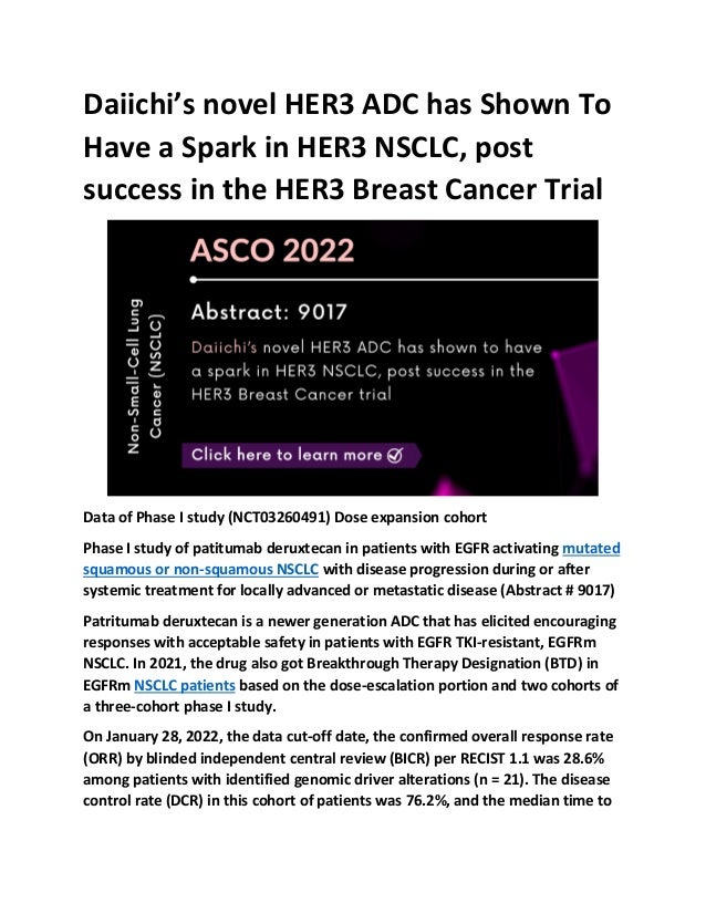 Daiichi’s novel HER3 ADC has Shown To
Have a Spark in HER3 NSCLC, post
success in the HER3 Breast Cancer Trial
Data of Phase I study (NCT03260491) Dose expansion cohort
Phase I study of patitumab deruxtecan in patients with EGFR activating mutated
squamous or non-squamous NSCLC with disease progression during or after
systemic treatment for locally advanced or metastatic disease (Abstract # 9017)
Patritumab deruxtecan is a newer generation ADC that has elicited encouraging
responses with acceptable safety in patients with EGFR TKI-resistant, EGFRm
NSCLC. In 2021, the drug also got Breakthrough Therapy Designation (BTD) in
EGFRm NSCLC patients based on the dose-escalation portion and two cohorts of
a three-cohort phase I study.
On January 28, 2022, the data cut-off date, the confirmed overall response rate
(ORR) by blinded independent central review (BICR) per RECIST 1.1 was 28.6%
among patients with identified genomic driver alterations (n = 21). The disease
control rate (DCR) in this cohort of patients was 76.2%, and the median time to
 