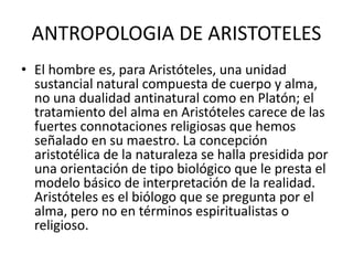 ANTROPOLOGIA DE ARISTOTELES
• El hombre es, para Aristóteles, una unidad
sustancial natural compuesta de cuerpo y alma,
no una dualidad antinatural como en Platón; el
tratamiento del alma en Aristóteles carece de las
fuertes connotaciones religiosas que hemos
señalado en su maestro. La concepción
aristotélica de la naturaleza se halla presidida por
una orientación de tipo biológico que le presta el
modelo básico de interpretación de la realidad.
Aristóteles es el biólogo que se pregunta por el
alma, pero no en términos espiritualistas o
religioso.
 