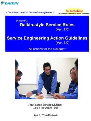 After Sales Service Division,
Daikin Industries, Ltd.
April 1, 2014 (Revised)
[Action FC]
Daikin-style Service Rules
(Ver. 1.0)
Service Engineering Action Guidelines
(Ver. 1.0)
- All actions for the customer -
For the Customer
Do whatever each can do for the customer
< Combined manual for service engineers >
 