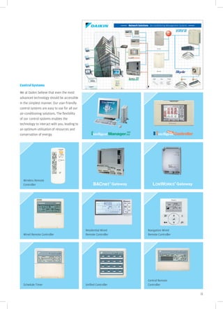 Network Solutions Air-conditioning Management Systems




Control Systems

We at Daikin believe that even the most
advanced technology should be accessible
in the simplest manner. Our user-friendly
control systems are easy to use for all our
air-conditioning solutions. The flexibility
of our control systems enables the
technology to interact with you, leading to
an optimum utilisation of resources and
conservation of energy.




  Wireless Remote
  Controller




                                              Residential Wired                     Navigation Wired
  Wired Remote Controller                     Remote Controller                     Remote Controller




                                                                                    Central Remote
  Schedule Timer                              Unified Controller                    Controller

                                                                                                                           11
 
