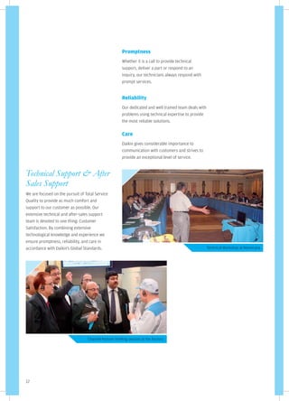 Promptness
                                                       Whether it is a call to provide technical
                                                       support, deliver a part or respond to an
                                                       inquiry, our technicians always respond with
                                                       prompt services.


                                                       Reliability
                                                       Our dedicated and well trained team deals with
                                                       problems using technical expertise to provide
                                                       the most reliable solutions.

                                                       Care
                                                       Daikin gives considerable importance to
                                                       communication with customers and strives to
                                                       provide an exceptional level of service.


Technical Support & After
Sales Support
We are focused on the pursuit of Total Service
Quality to provide as much comfort and
support to our customer as possible. Our
extensive technical and after-sales support
team is devoted to one thing: Customer
Satisfaction. By combining extensive
technological knowledge and experience we
ensure promptness, reliability, and care in
accordance with Daikin's Global Standards.                                                              Technical Workshop at Neemrana




                                  Channel Partner briefing session at the Factory




12
 