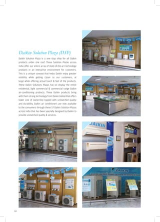 Daikin Solution Plaza (DSP)
     Daikin Solution Plaza is a one stop shop for all Daikin
     products under one roof. These Solution Plazas across
     India offer our entire array of state-of-the-art technology
     products in an interactive environment for customers.
     This is a unique concept that helps Daikin enjoy greater
     visibility while getting closer to our customers, at
     large while offering actual touch & feel of the products.
     These Daikin Solutions Plazas has on display the entire
     residential, light commercial & commercial range Daikin
     air-conditioning products. These Daikin products bring
     with them strong technology from Daikin Global that offers
     lower cost of ownership topped with unmatched quality
     and durability. Daikin air conditioners are now available
     to the consumers through these 57 Daikin Solution Plazas
     across India that has been specially designed by Daikin to
     provide unmatched quality & services.




14
 