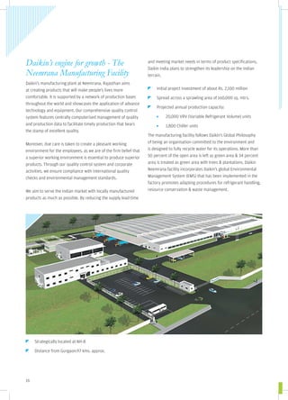 Daikin’s engine for growth - The                                   and meeting market needs in terms of product specifications,
                                                                   Daikin India plans to strengthen its leadership on the Indian
Neemrana Manufacturing Facility                                    terrain.
Daikin's manufacturing plant at Neemrana, Rajasthan aims
at creating products that will make people's lives more                 Initial project investment of about Rs. 2,100 million
comfortable. It is supported by a network of production bases           Spread across a sprawling area of 160,000 sq. mtrs.
throughout the world and showcases the application of advance
                                                                        Projected annual production capacity:
technology and equipment. Our comprehensive quality control
system features centrally computerised management of quality                 20,000 VRV (Variable Refrigerant Volume) units
and production data to facilitate timely production that bears               1,800 Chiller units
the stamp of excellent quality.
                                                                   The manufacturing facility follows Daikin's Global Philosophy
Moreover, due care is taken to create a pleasant working           of being an organisation committed to the environment and
environment for the employees, as we are of the firm belief that   is designed to fully recycle water for its operations. More than
a superior working environment is essential to produce superior    50 percent of the open area is left as green area & 34 percent
products. Through our quality control system and corporate         area is treated as green area with trees & plantations. Daikin
activities, we ensure compliance with international quality        Neemrana facility incorporates Daikin's global Environmental
checks and environmental management standards.                     Management System (EMS) that has been implemented in the
                                                                   factory promotes adapting procedures for refrigerant handling,
We aim to serve the Indian market with locally manufactured        resource conservation & waste management.
products as much as possible. By reducing the supply lead-time




     Strategically located at NH-8

     Distance from Gurgaon:97 kms. approx.




16
 